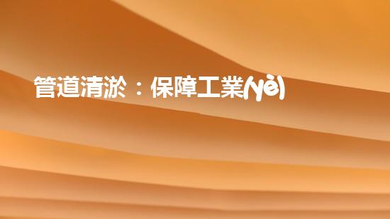 管道清淤：保障工業(yè)安全，提升設(shè)備壽命